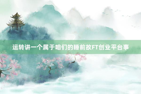 运转讲一个属于咱们的睡前故FT创业平台事