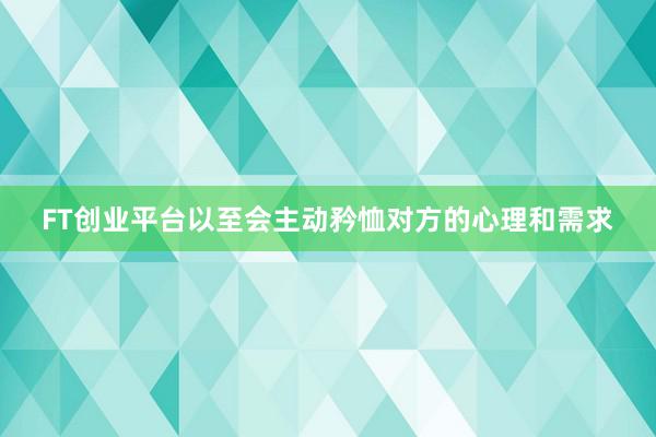 FT创业平台以至会主动矜恤对方的心理和需求