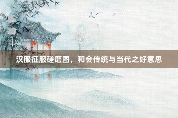 汉服征服磋磨图，和会传统与当代之好意思